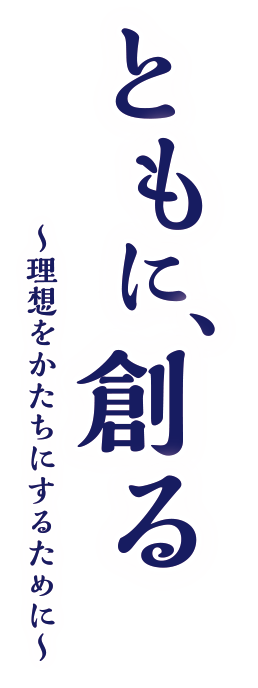 ともに、創る～理想をかたちにするために～